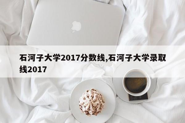 石河子大学2017分数线,石河子大学录取线2017